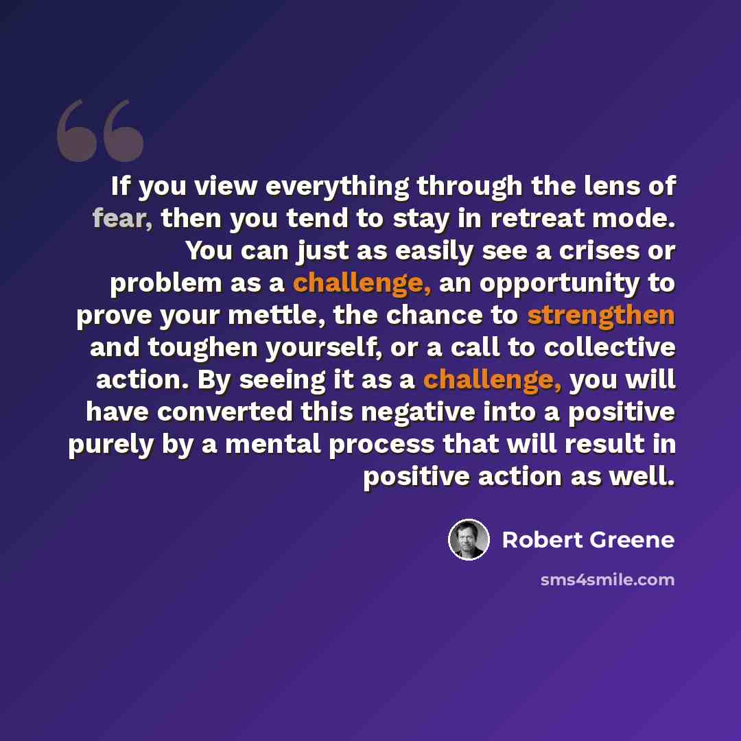 “If you view everything through the lens of fear, then you tend to stay in retreat mode. You can just as easily see a crises or problem as a challenge, an opportunity to prove your mettle, the chance to strengthen and toughen yourself, or a call to collective action. By seeing it as a challenge…” quote by Robert Greene