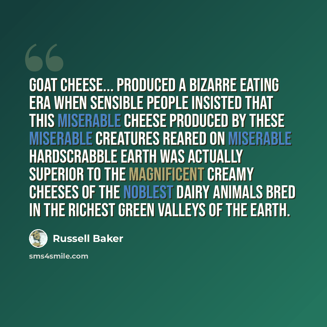 “Goat cheese... produced a bizarre eating era when sensible people insisted that this miserable cheese produced by these miserable creatures reared on miserable hardscrabble earth was actually superior to the magnificent creamy cheeses of the noblest dairy animals bred in the richest green valleys…” quote by Russell Baker