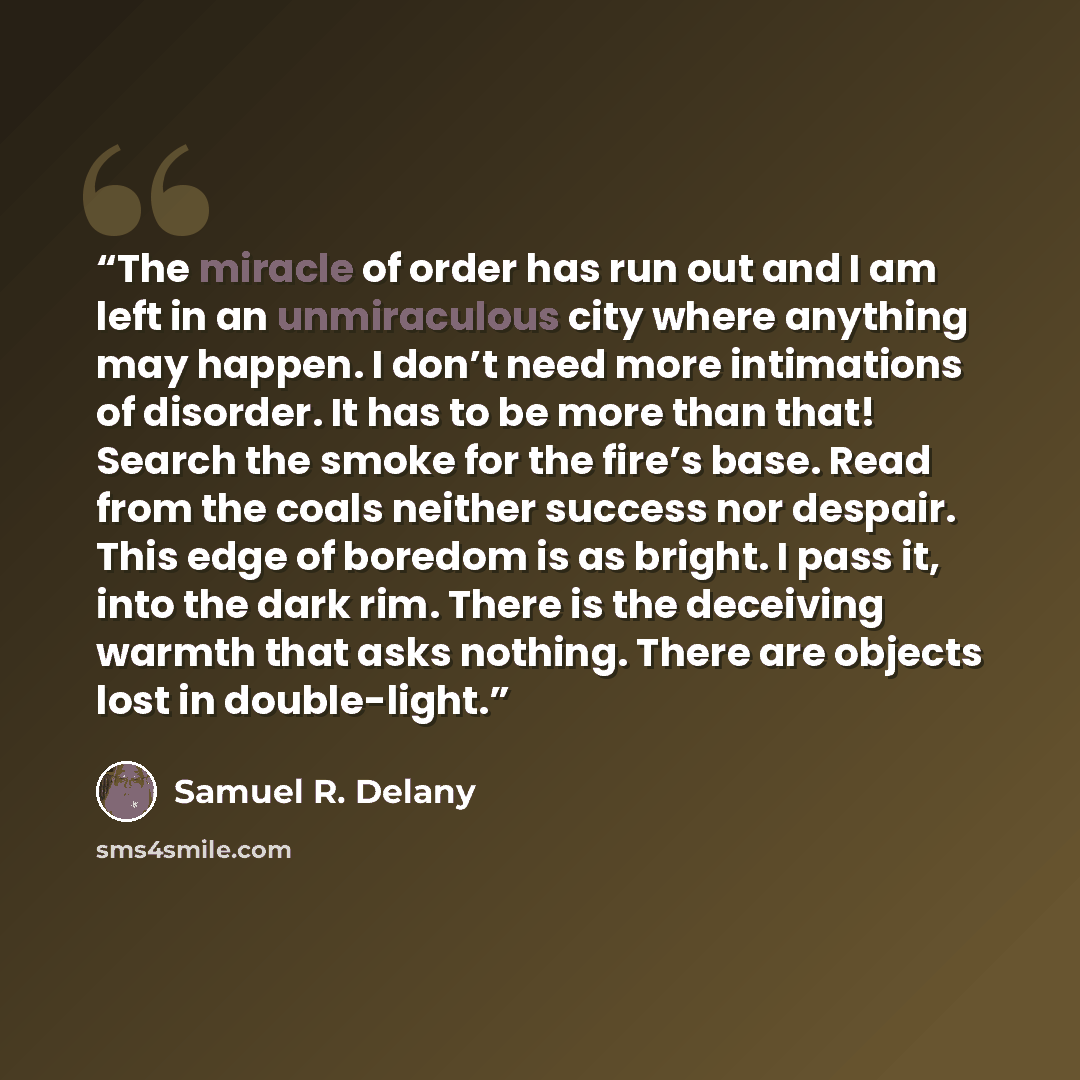 “The miracle of order has run out and I am left in an unmiraculous city where anything may happen. I don’t need more intimations of disorder. It has to be more than that! Search the smoke for the fire’s base. Read from the coals neither success nor despair. This edge of boredom is as bright. I pass…” quote by Samuel R. Delany