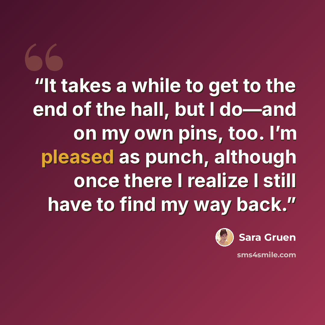“It takes a while to get to the end of the hall, but I do—and on my own pins, too. I’m pleased as punch, although once there I realize I still have to find my way back.” quote by Sara Gruen