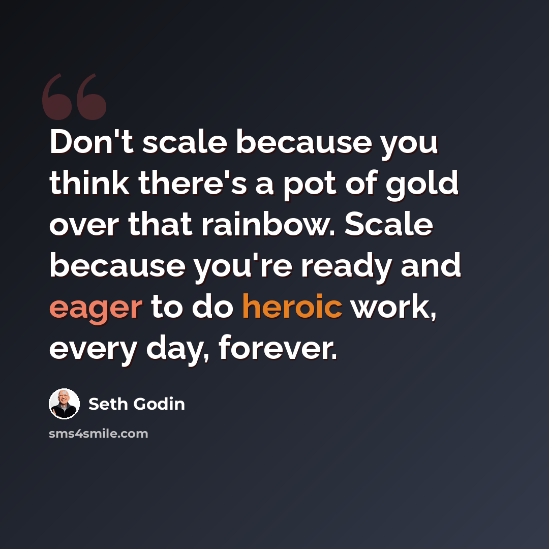 “Don't scale because you think there's a pot of gold over that rainbow. Scale because you're ready and eager to do heroic work, every day, forever.” quote by Seth Godin