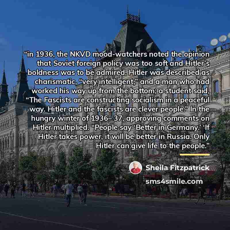 “in 1936, the NKVD mood-watchers noted the opinion that Soviet foreign policy was too soft and Hitler’s boldness was to be admired. Hitler was described as charismatic, “very intelligent,” and a man who had worked his way up from the bottom; a student said, “The Fascists are constructing socialism…” quote by Sheila Fitzpatrick