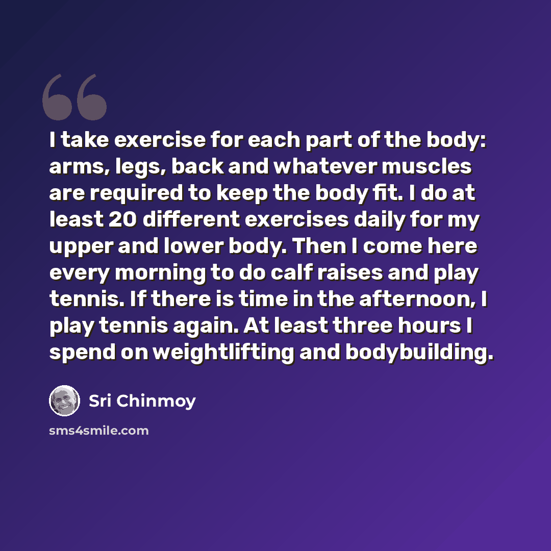 “I take exercise for each part of the body: arms, legs, back and whatever muscles are required to keep the body fit. I do at least 20 different exercises daily for my upper and lower body. Then I come here every morning to do calf raises and play tennis. If there is time in the afternoon, I play…” quote by Sri Chinmoy