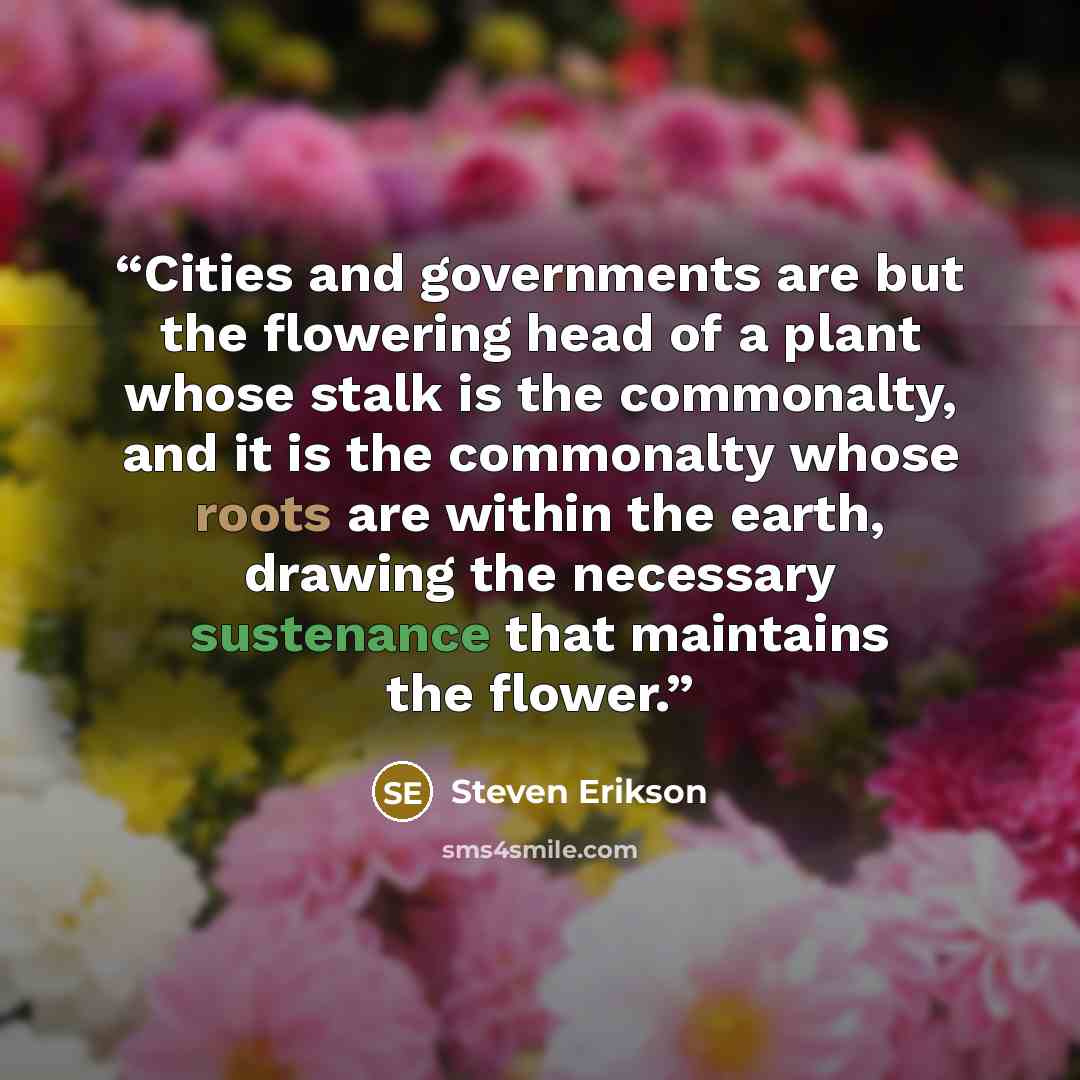 “Cities and governments are but the flowering head of a plant whose stalk is the commonalty, and it is the commonalty whose roots are within the earth, drawing the necessary sustenance that maintains the flower.” quote by Steven Erikson