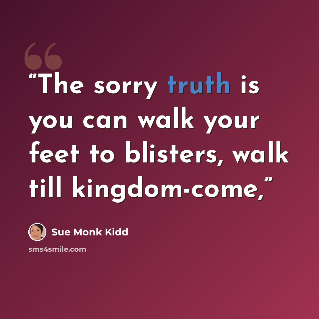 “The sorry truth is you can walk your feet to blisters, walk till kingdom-come,” quote by Sue Monk Kidd
