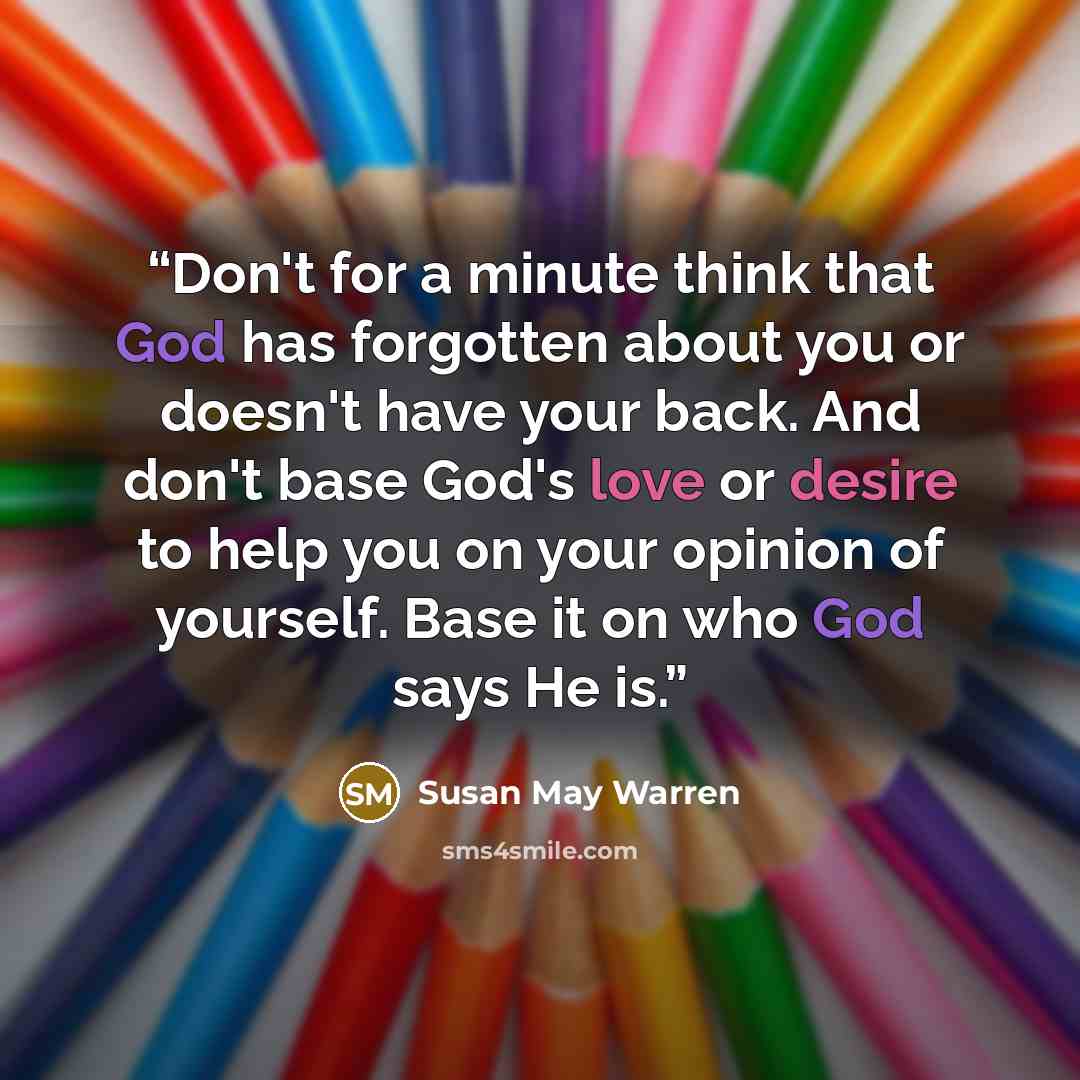 “Don't for a minute think that God has forgotten about you or doesn't have your back. And don't base God's love or desire to help you on your opinion of yourself. Base it on who God says He is.” quote by Susan May Warren