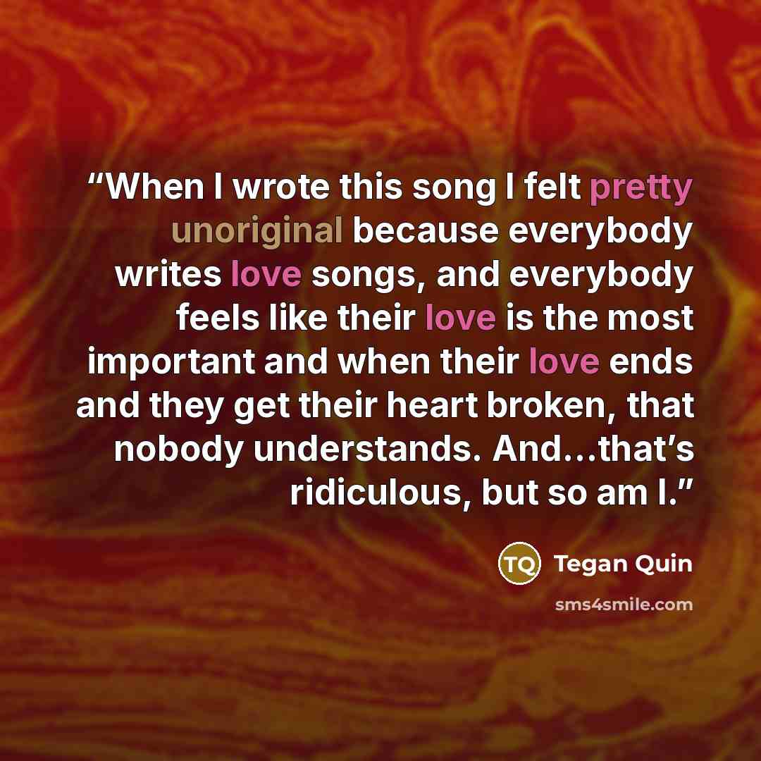 “When I wrote this song I felt pretty unoriginal because everybody writes love songs, and everybody feels like their love is the most important and when their love ends and they get their heart broken, that nobody understands. And…that’s ridiculous, but so am I.” quote by Tegan Quin