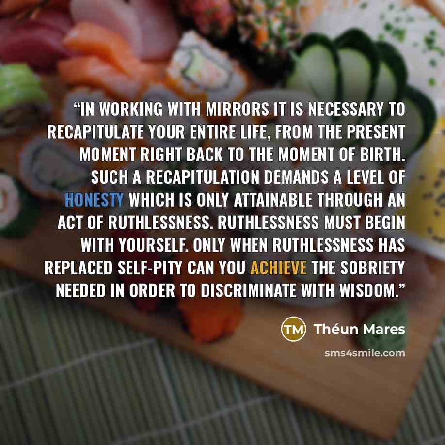 “IN WORKING WITH MIRRORS IT IS NECESSARY TO RECAPITULATE YOUR ENTIRE LIFE, FROM THE PRESENT MOMENT RIGHT BACK TO THE MOMENT OF BIRTH. SUCH A RECAPITULATION DEMANDS A LEVEL OF HONESTY WHICH IS ONLY ATTAINABLE THROUGH AN ACT OF RUTHLESSNESS. RUTHLESSNESS MUST BEGIN WITH YOURSELF. ONLY WHEN…” quote by Théun Mares