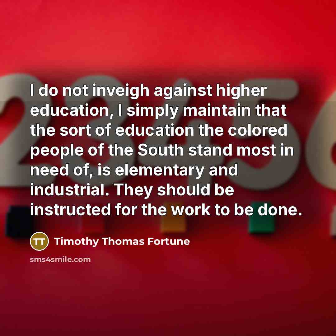 “I do not inveigh against higher education, I simply maintain that the sort of education the colored people of the South stand most in need of, is elementary and industrial. They should be instructed for the work to be done.” quote by Timothy Thomas Fortune