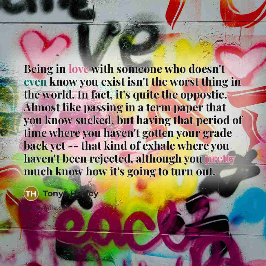 “Being in love with someone who doesn't even know you exist isn't the worst thing in the world. In fact, it's quite the oppostie. Almost like passing in a term paper that you know sucked, but having that period of time where you haven't gotten your grade back yet -- that kind of exhale where you…” quote by Tonya Hurley