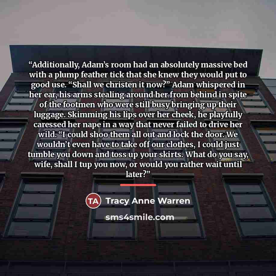 “Additionally, Adam’s room had an absolutely massive bed with a plump feather tick that she knew they would put to good use. “Shall we christen it now?” Adam whispered in her ear, his arms stealing around her from behind in spite of the footmen who were still busy bringing up their luggage…” quote by Tracy Anne Warren