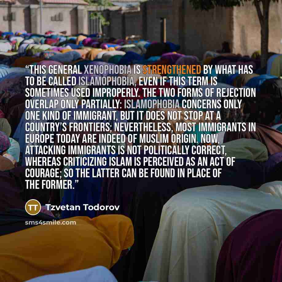 “This general xenophobia is strengthened by what has to be called Islamophobia, even if this term is sometimes used improperly. The two forms of rejection overlap only partially: Islamophobia concerns only one kind of immigrant, but it does not stop at a country’s frontiers; nevertheless, most…” quote by Tzvetan Todorov