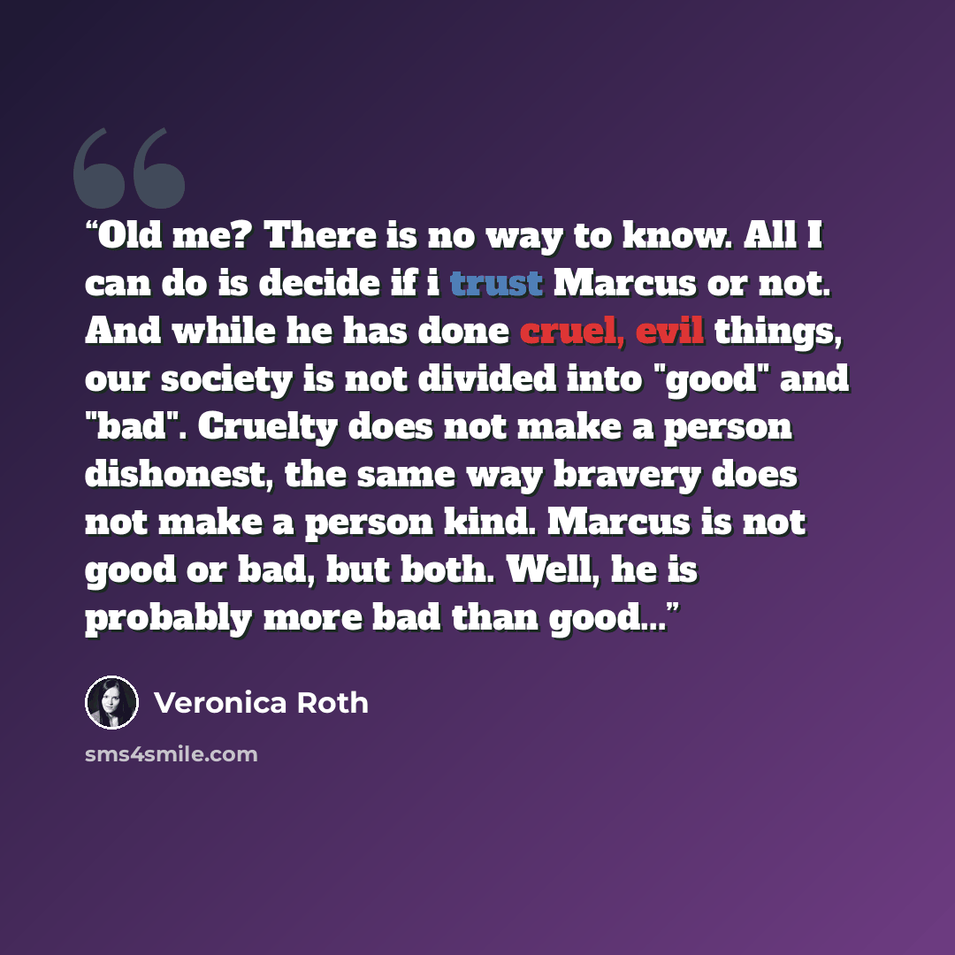 “Old me? There is no way to know. All I can do is decide if i trust Marcus or not. And while he has done cruel, evil things, our society is not divided into "good" and "bad". Cruelty does not make a person dishonest, the same way bravery does not make a person kind. Marcus is not good or bad, but…” quote by Veronica Roth