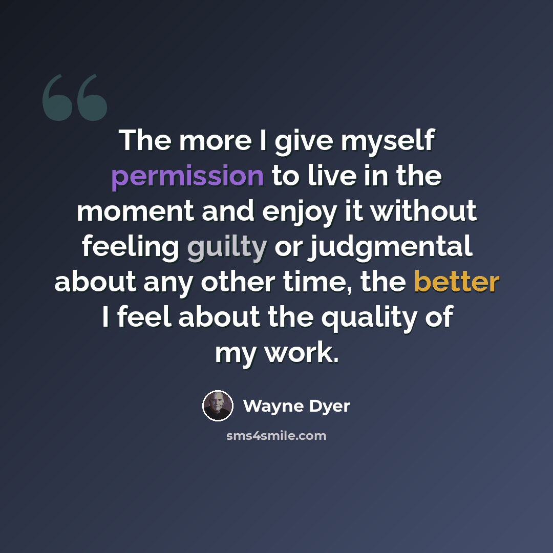 “The more I give myself permission to live in the moment and enjoy it without feeling guilty or judgmental about any other time, the better I feel about the quality of my work.” quote by Wayne Dyer