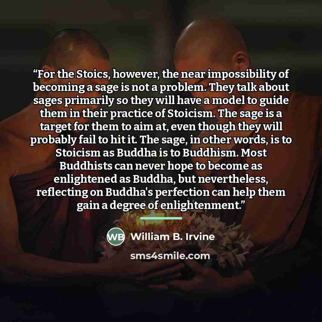 “For the Stoics, however, the near impossibility of becoming a sage is not a problem. They talk about sages primarily so they will have a model to guide them in their practice of Stoicism. The sage is a target for them to aim at, even though they will probably fail to hit it. The sage, in other…” quote by William B. Irvine