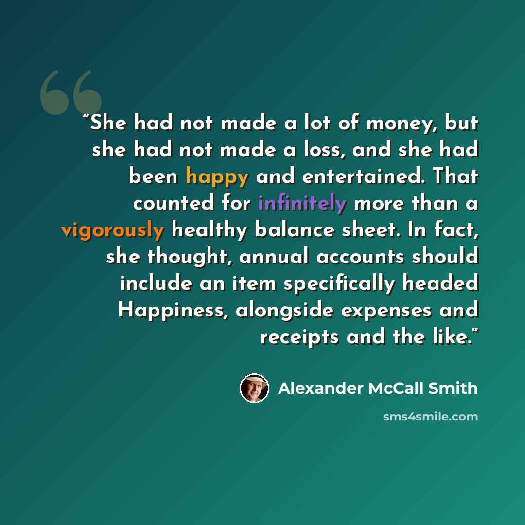 “She had not made a lot of money, but she had not made a loss, and she had been happy and entertained. That counted for infinitely more than a vigorously healthy balance sheet. In fact, she thought, annual accounts should include an item specifically headed Happiness, alongside expenses and…” quote by Alexander McCall Smith