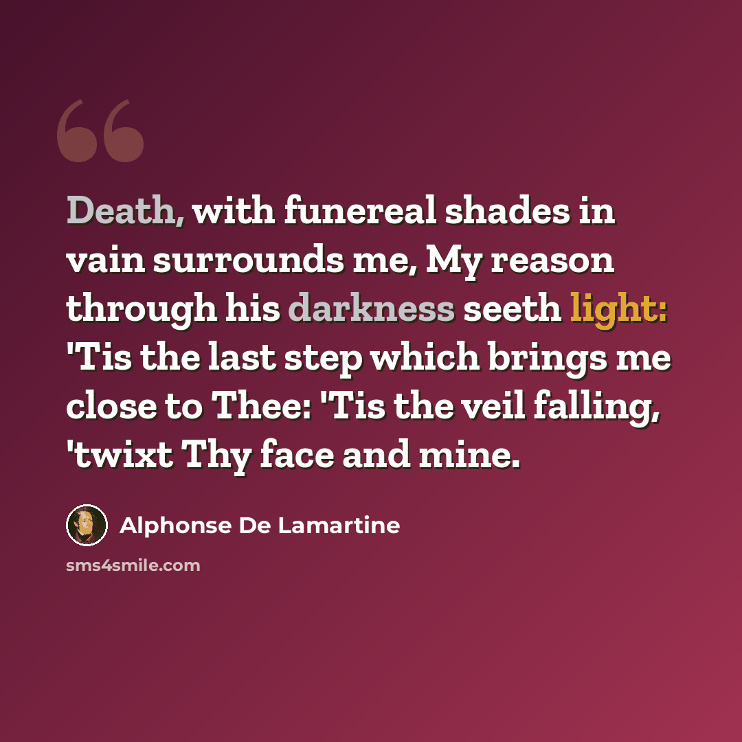 “Death, with funereal shades in vain surrounds me, My reason through his darkness seeth light: 'Tis the last step which brings me close to Thee: 'Tis the veil falling, 'twixt Thy face and mine.” quote by Alphonse de Lamartine