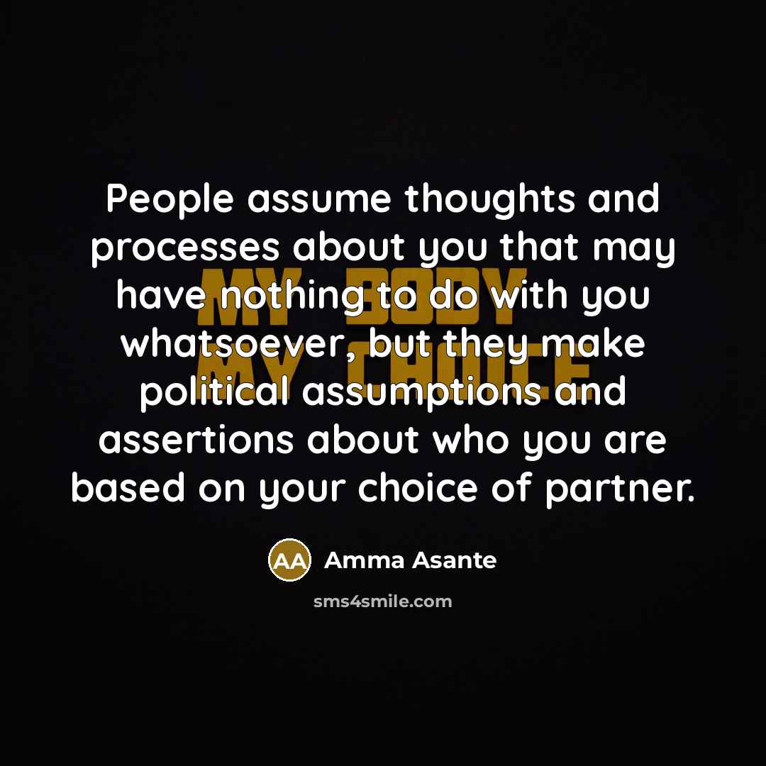 “People assume thoughts and processes about you that may have nothing to do with you whatsoever, but they make political assumptions and assertions about who you are based on your choice of partner.” quote by Amma Asante