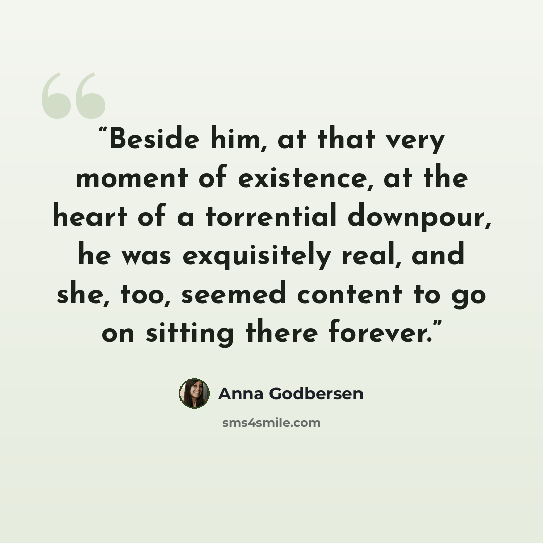“Beside him, at that very moment of existence, at the heart of a torrential downpour, he was exquisitely real, and she, too, seemed content to go on sitting there forever.” quote by Anna Godbersen