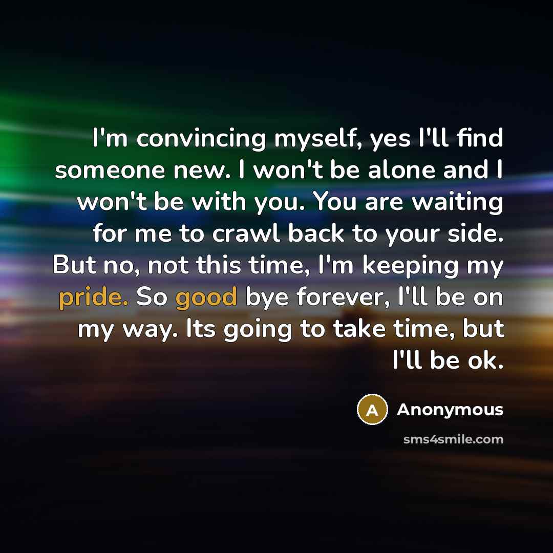 “I'm convincing myself, yes I'll find someone new. I won't be alone and I won't be with you. You are waiting for me to crawl back to your side. But no, not this time, I'm keeping my pride. So good bye forever, I'll be on my way. Its going to take time, but I'll be ok.” quote by Anonymous