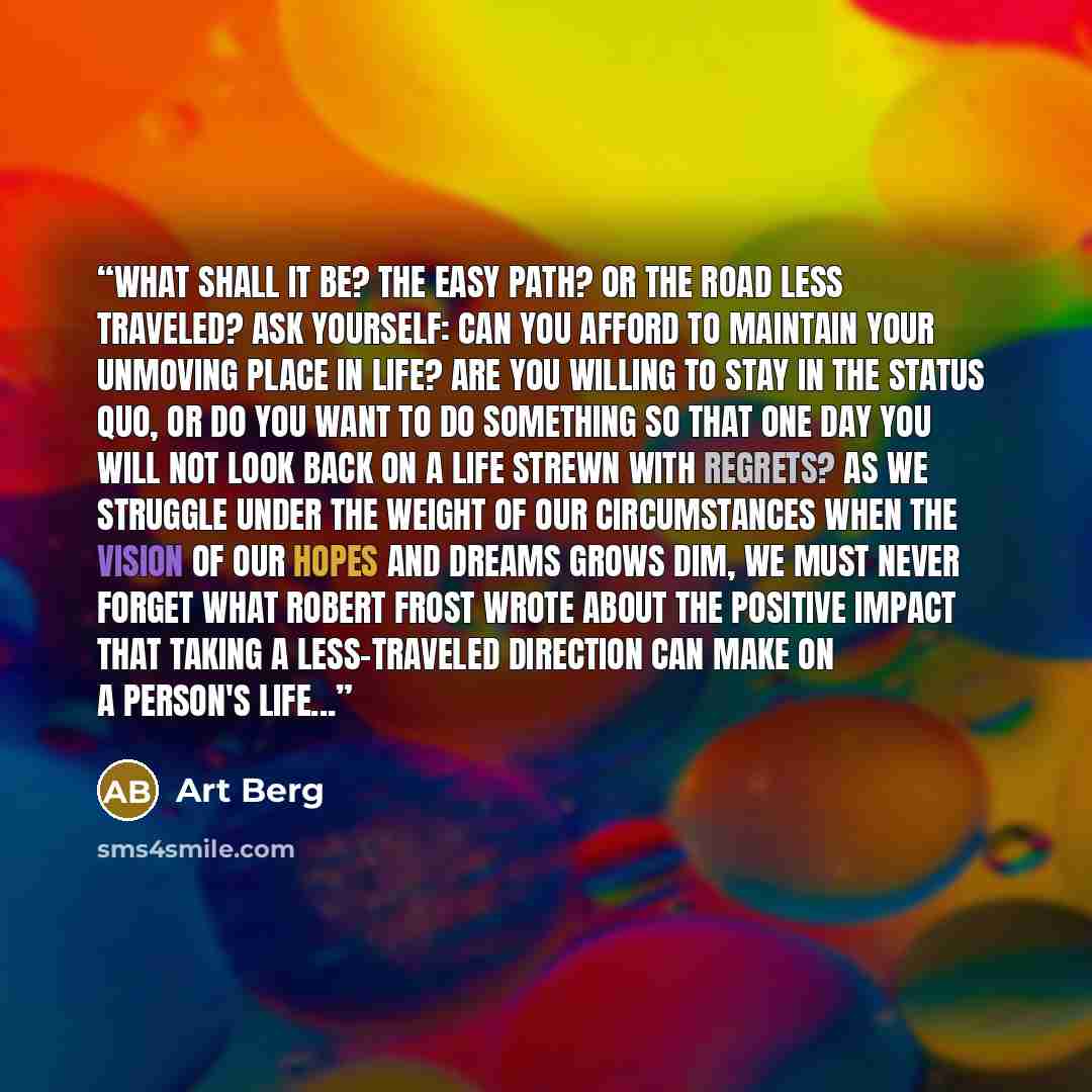 “What shall it be? The easy path? Or the road less traveled? Ask yourself: Can you afford to maintain your unmoving place in life? Are you willing to stay in the status quo, or do you want to do something so that one day you will not look back on a life strewn with regrets? As we struggle under the…” quote by Art Berg