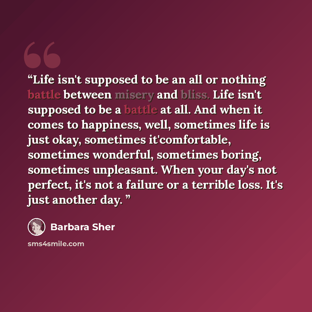 “Life isn't supposed to be an all or nothing battle between misery and bliss. Life isn't supposed to be a battle at all. And when it comes to happiness, well, sometimes life is just okay, sometimes it'comfortable, sometimes wonderful, sometimes boring, sometimes unpleasant. When your day's not…” quote by Barbara Sher