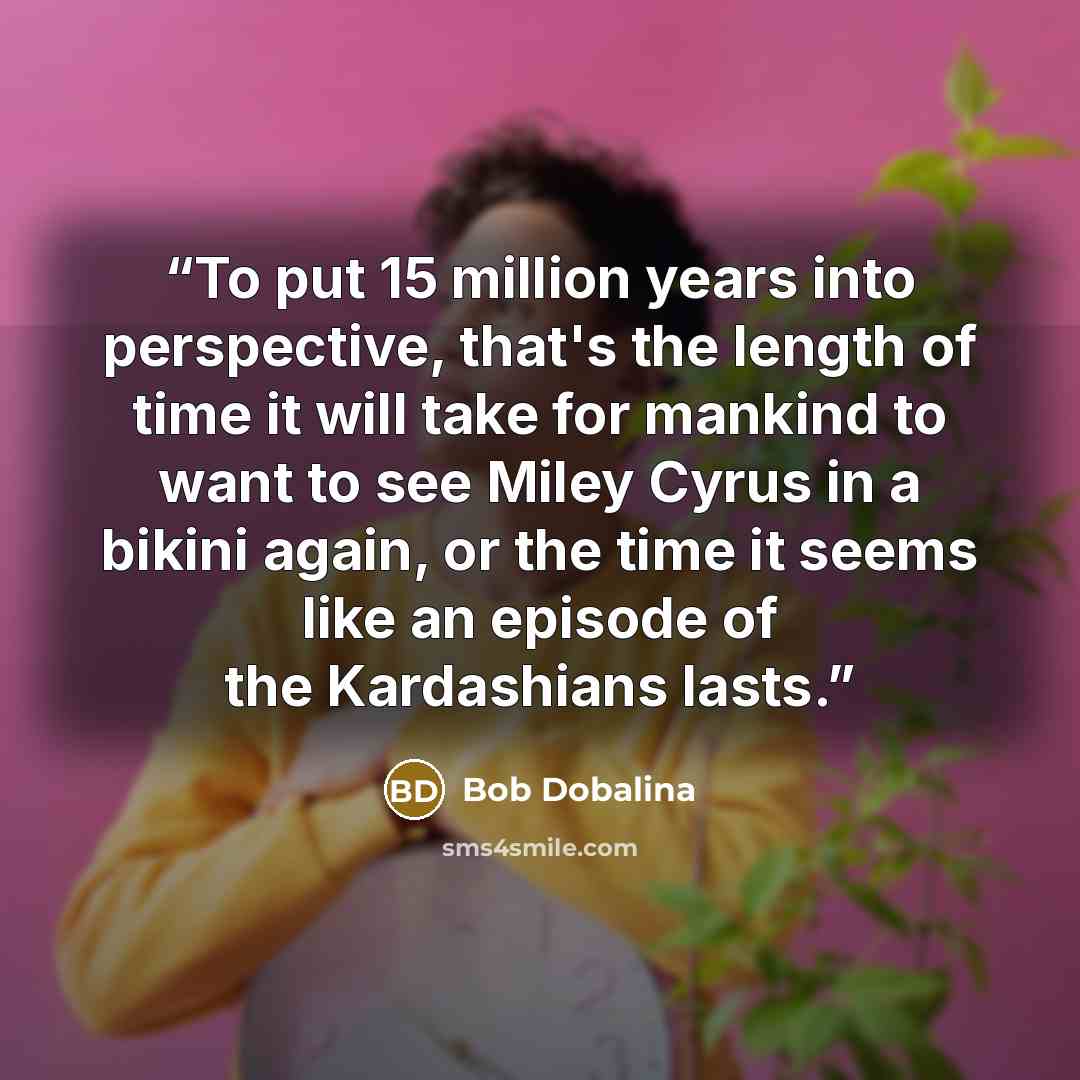 “To put 15 million years into perspective, that's the length of time it will take for mankind to want to see Miley Cyrus in a bikini again, or the time it seems like an episode of the Kardashians lasts.” quote by Bob Dobalina