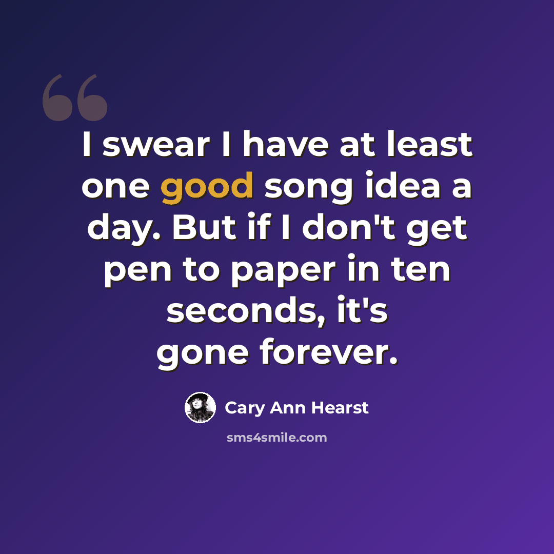 “I swear I have at least one good song idea a day. But if I don't get pen to paper in ten seconds, it's gone forever.” quote by Cary Ann Hearst
