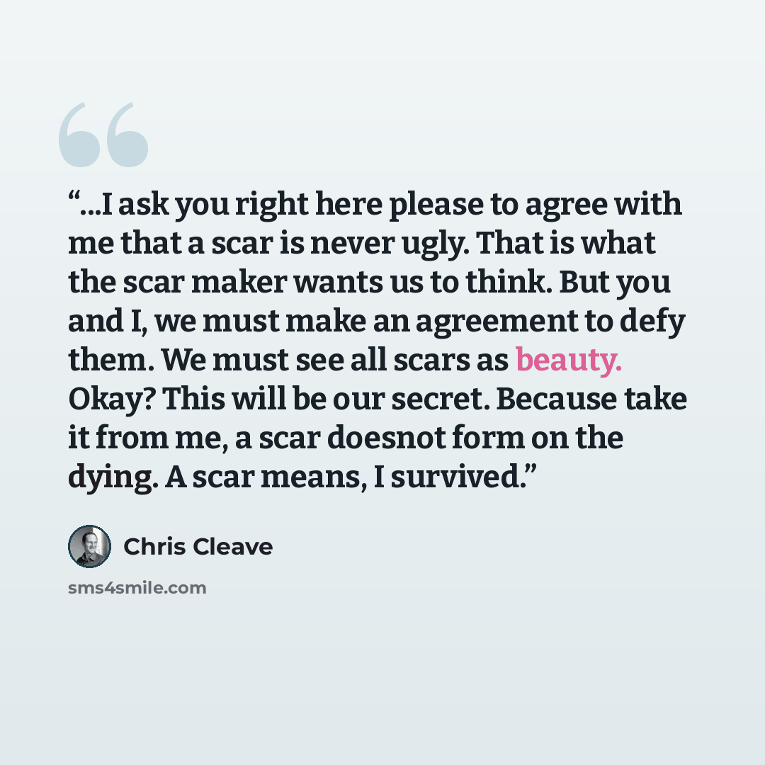 “...I ask you right here please to agree with me that a scar is never ugly. That is what the scar maker wants us to think. But you and I, we must make an agreement to defy them. We must see all scars as beauty. Okay? This will be our secret. Because take it from me, a scar doesnot form on the…” quote by Chris Cleave