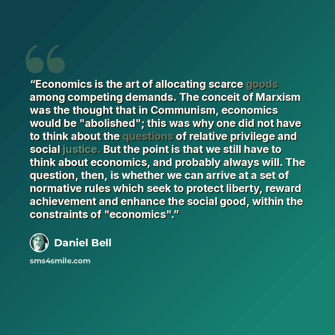 “Economics is the art of allocating scarce goods among competing demands. The conceit of Marxism was the thought that in Communism, economics would be "abolished"; this was why one did not have to think about the questions of relative privilege and social justice. But the point is that we still…” quote by Daniel Bell