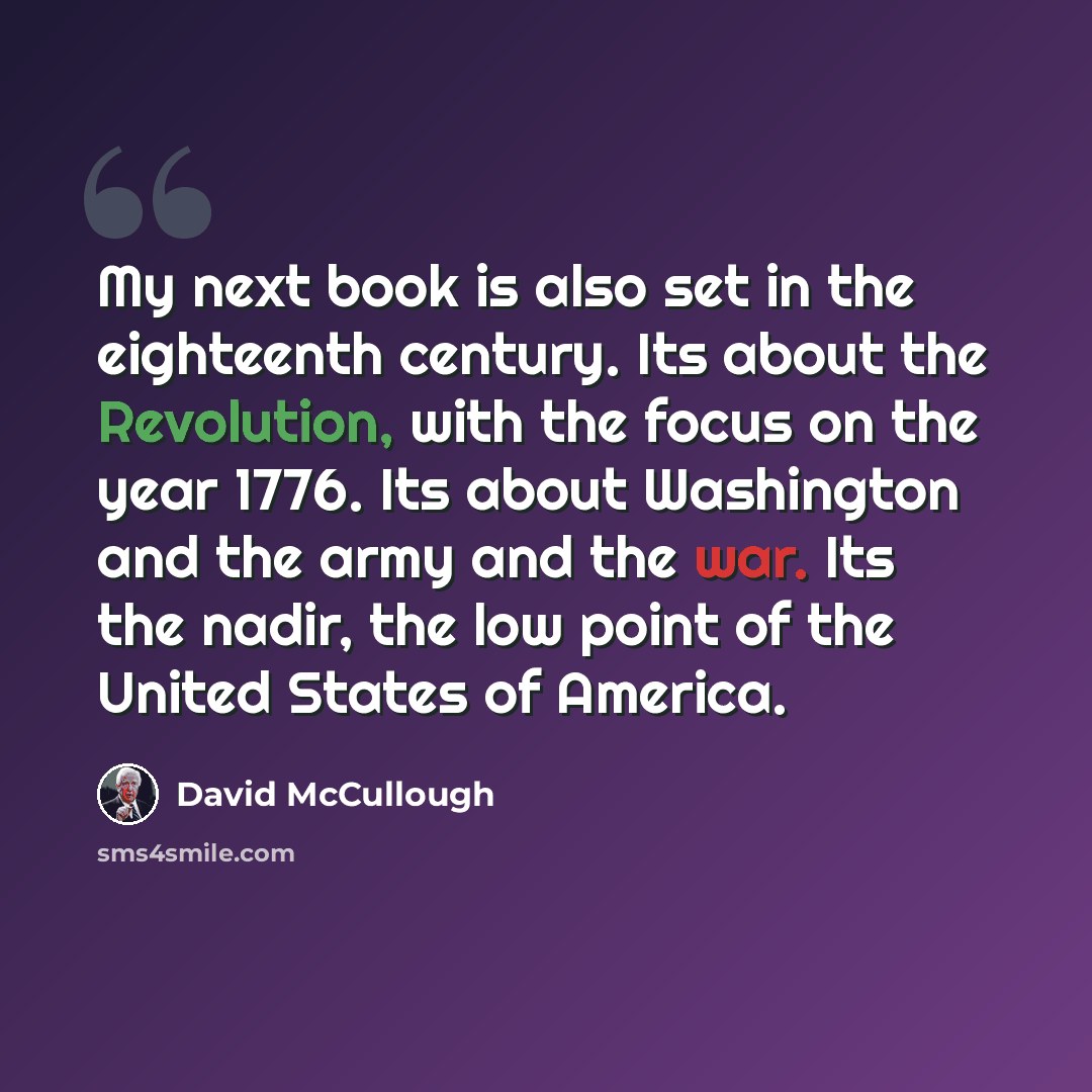 “My next book is also set in the eighteenth century. Its about the Revolution, with the focus on the year 1776. Its about Washington and the army and the war. Its the nadir, the low point of the United States of America.” quote by David McCullough