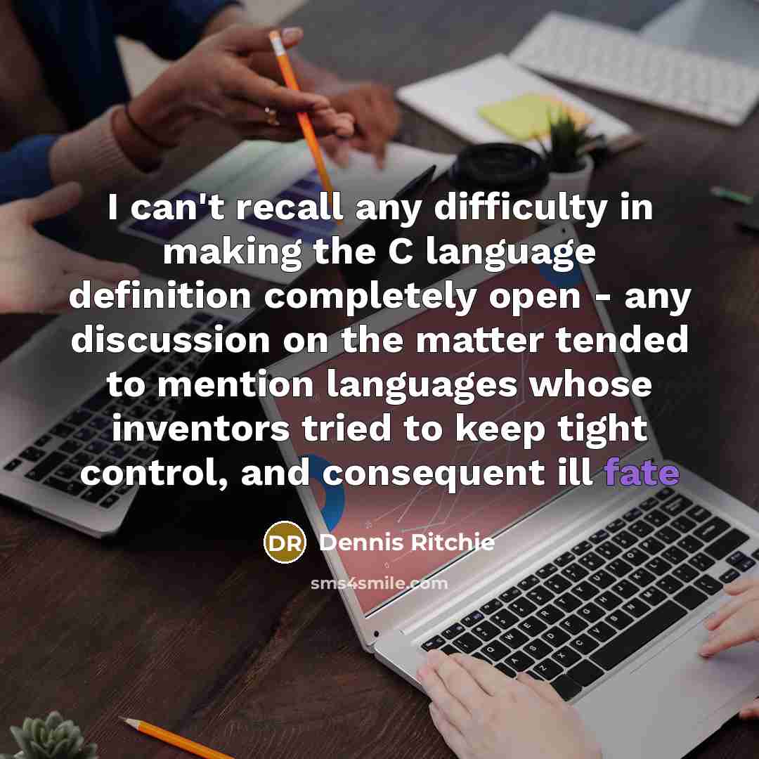 “I can't recall any difficulty in making the C language definition completely open - any discussion on the matter tended to mention languages whose inventors tried to keep tight control, and consequent ill fate” quote by Dennis Ritchie