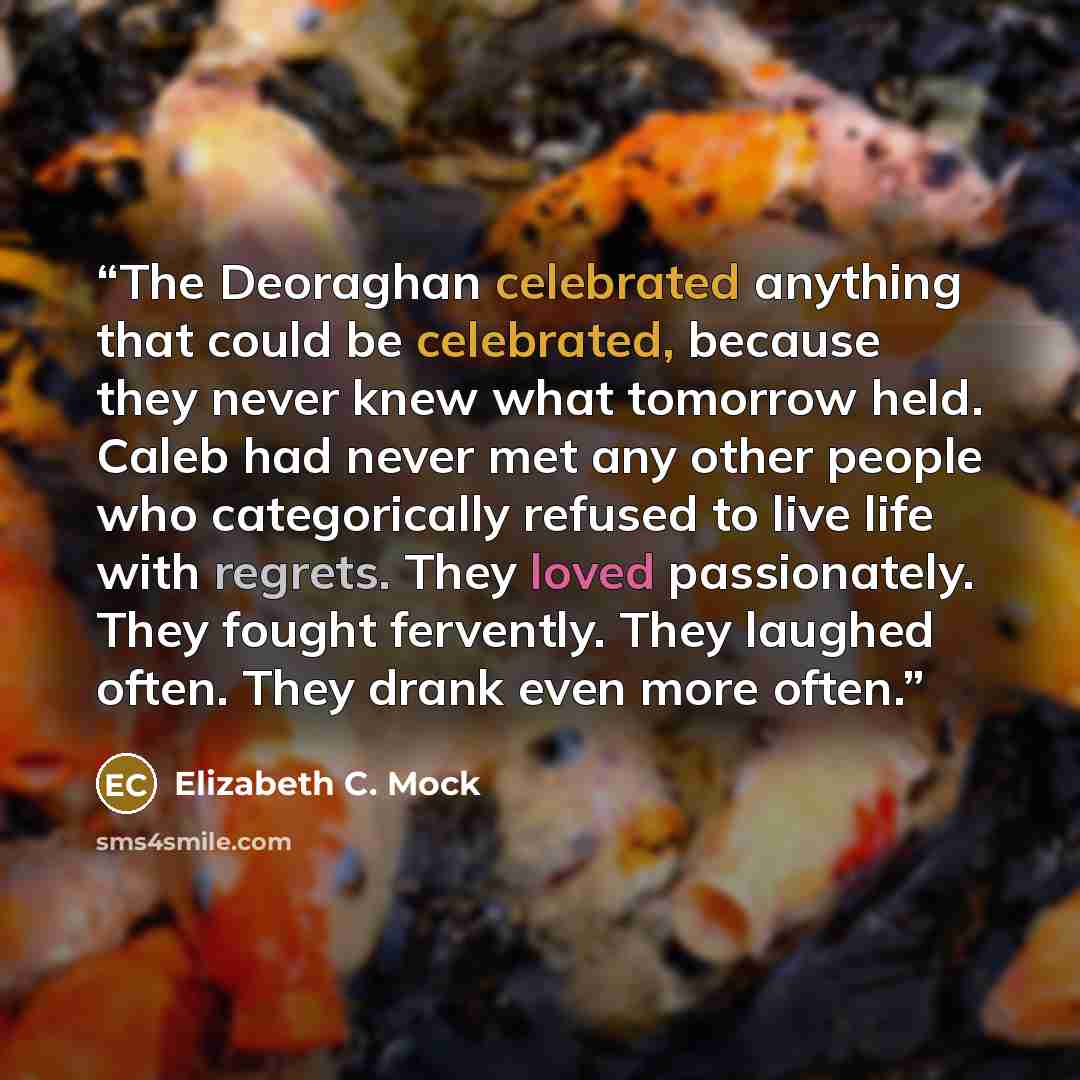 “The Deoraghan celebrated anything that could be celebrated, because they never knew what tomorrow held. Caleb had never met any other people who categorically refused to live life with regrets. They loved passionately. They fought fervently. They laughed often. They drank even more often.” quote by Elizabeth C. Mock