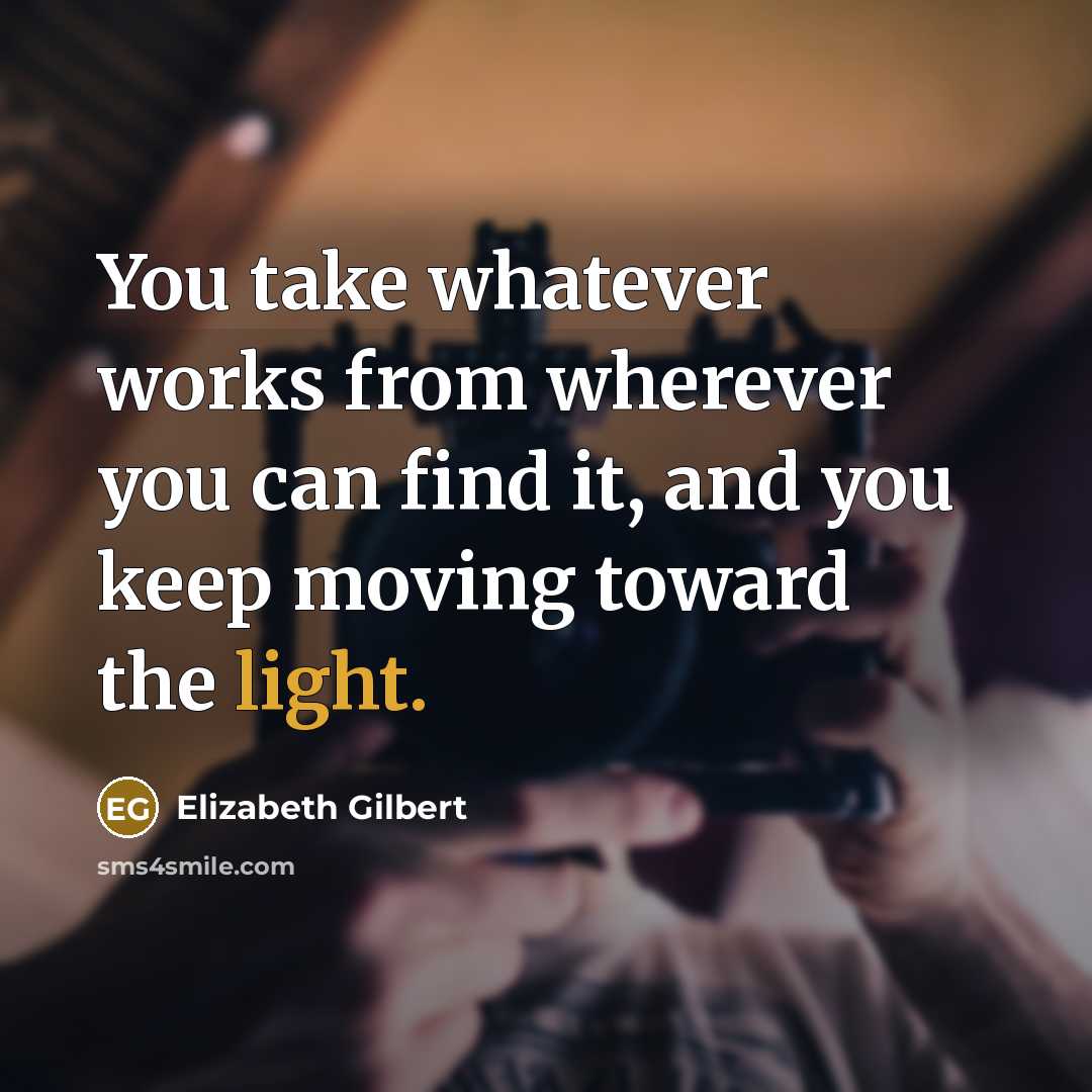 “You take whatever works from wherever you can find it, and you keep moving toward the light.” quote by Elizabeth Gilbert