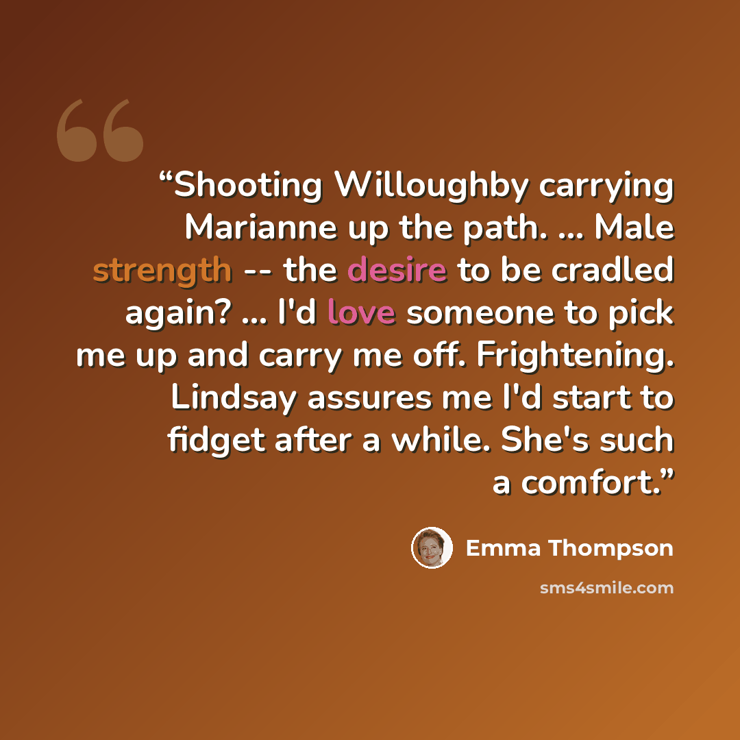 “Shooting Willoughby carrying Marianne up the path. ... Male strength -- the desire to be cradled again? ... I'd love someone to pick me up and carry me off. Frightening. Lindsay assures me I'd start to fidget after a while. She's such a comfort.” quote by Emma Thompson