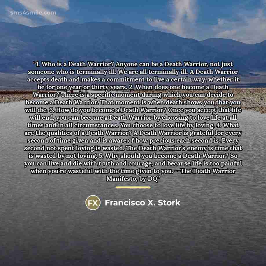 “1. Who is a Death Warrior? Anyone can be a Death Warrior, not just someone who is terminally ill. We are all terminally ill. A Death Warrior accepts death and makes a commitment to live a certain way, whether it be for one year or thirty years. 2. When does one become a Death Warrior? There is a…” quote by Francisco X. Stork