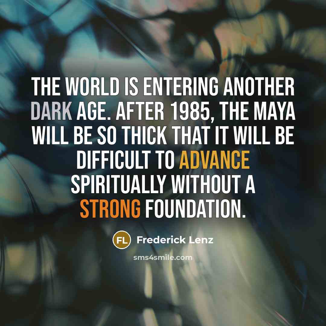 “The world is entering another dark age. After 1985, the Maya will be so thick that it will be difficult to advance spiritually without a strong foundation.” quote by Frederick Lenz