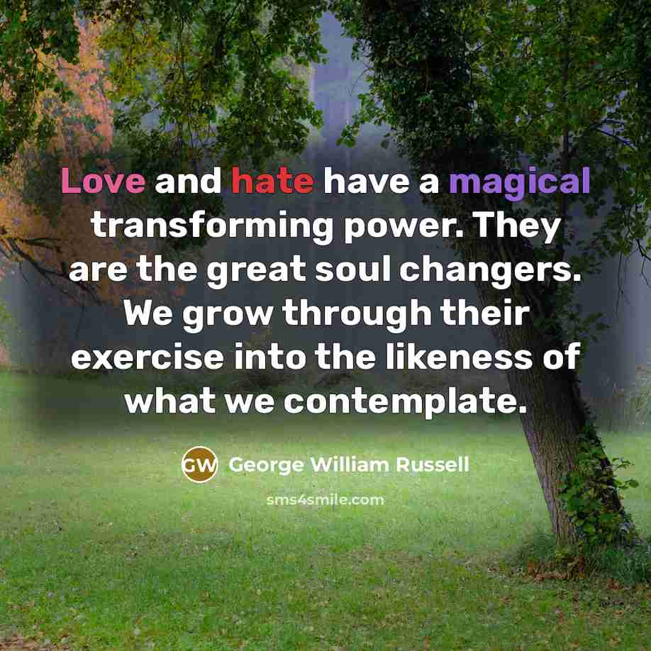 “Love and hate have a magical transforming power. They are the great soul changers. We grow through their exercise into the likeness of what we contemplate.” quote by George William Russell