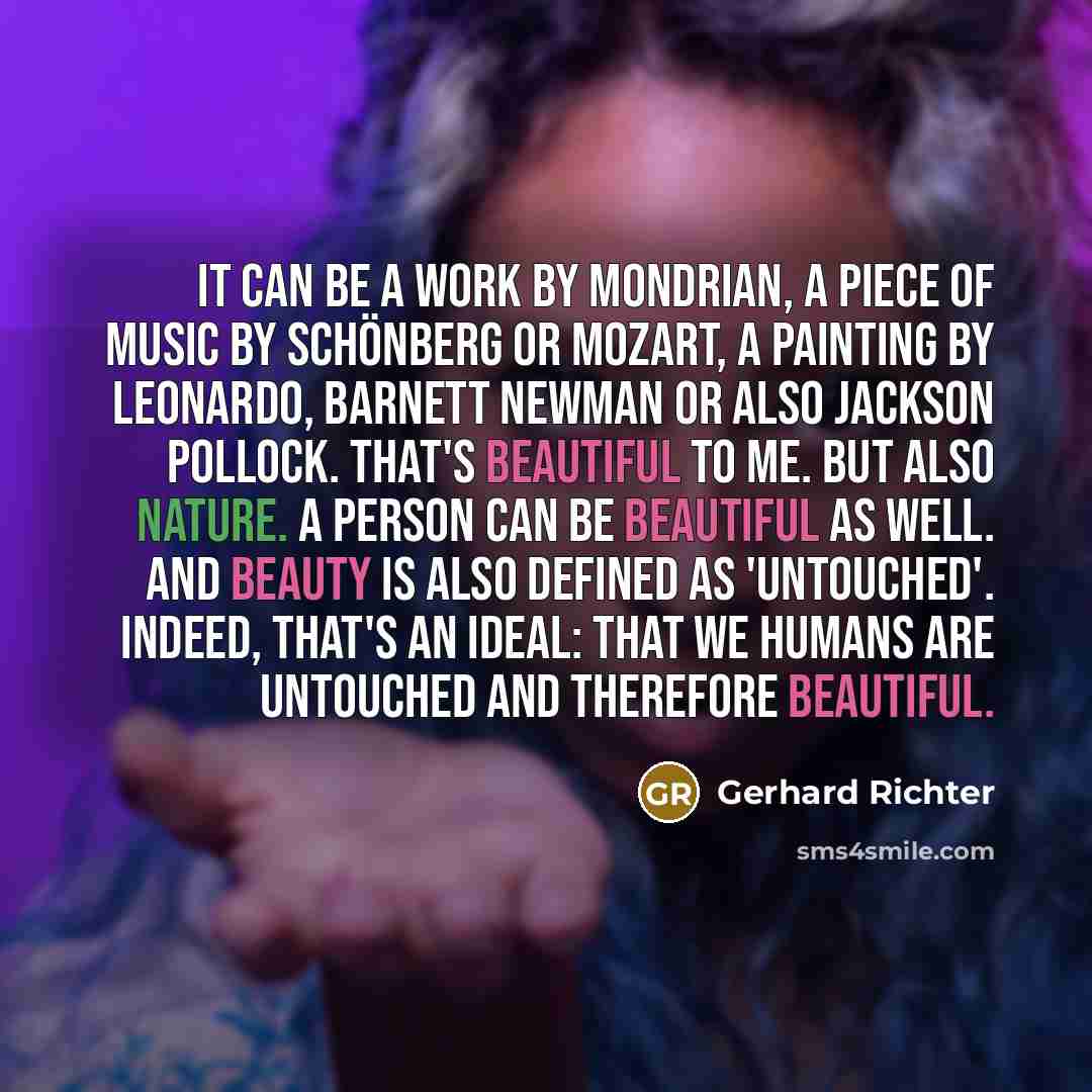 “It can be a work by Mondrian, a piece of music by Schönberg or Mozart, a painting by Leonardo, Barnett Newman or also Jackson Pollock. That's beautiful to me. But also nature. A person can be beautiful as well. And beauty is also defined as 'untouched'. Indeed, that's an ideal: that we humans are…” quote by Gerhard Richter