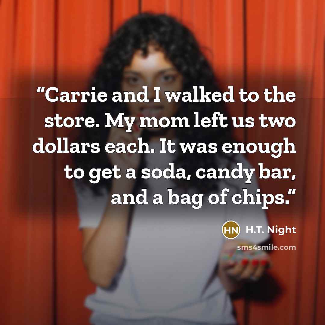 “Carrie and I walked to the store. My mom left us two dollars each. It was enough to get a soda, candy bar, and a bag of chips.” quote by H.T. Night