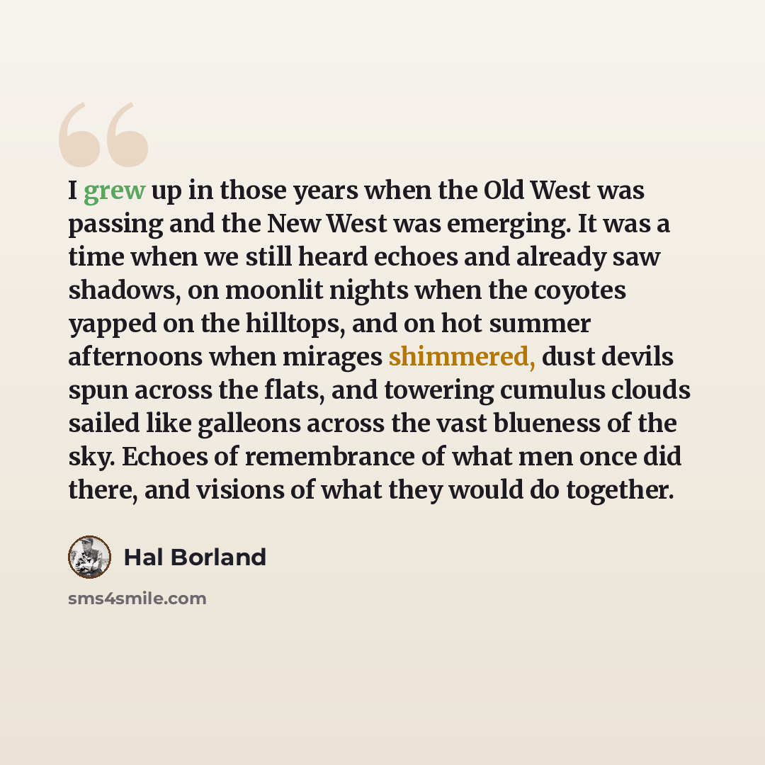 “I grew up in those years when the Old West was passing and the New West was emerging. It was a time when we still heard echoes and already saw shadows, on moonlit nights when the coyotes yapped on the hilltops, and on hot summer afternoons when mirages shimmered, dust devils spun across the flats…” quote by Hal Borland