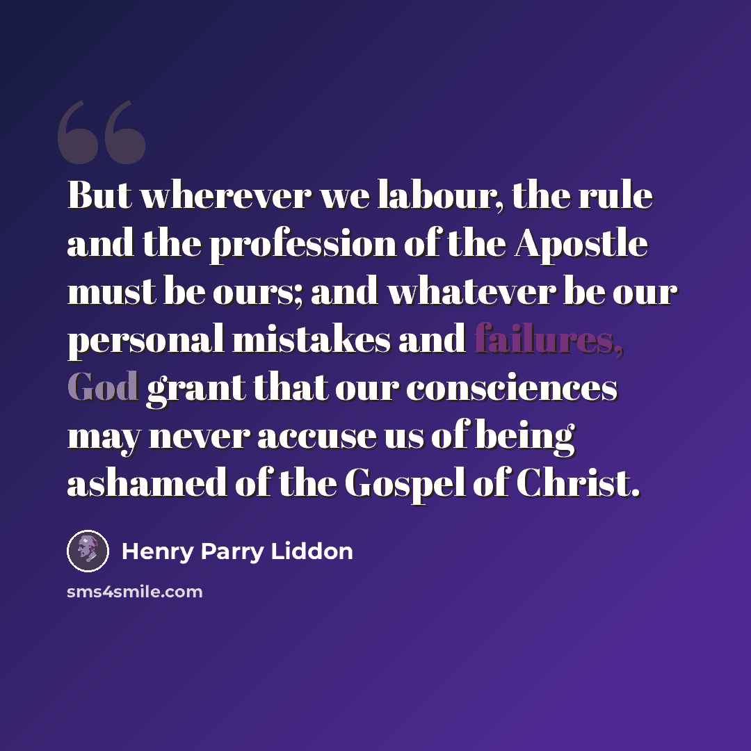 “But wherever we labour, the rule and the profession of the Apostle must be ours; and whatever be our personal mistakes and failures, God grant that our consciences may never accuse us of being ashamed of the Gospel of Christ.” quote by Henry Parry Liddon