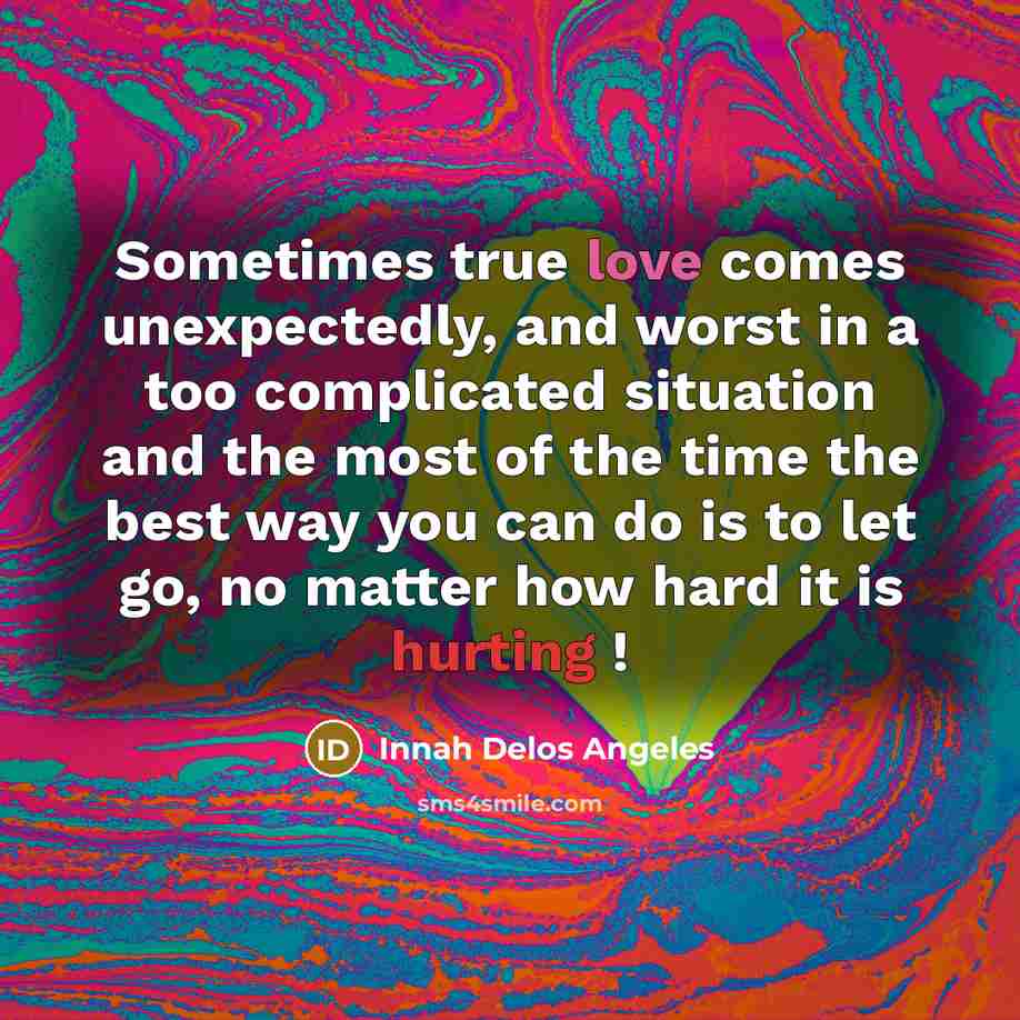 “Sometimes true love comes unexpectedly, and worst in a too complicated situation and the most of the time the best way you can do is to let go, no matter how hard it is hurting !” quote by Innah Delos Angeles