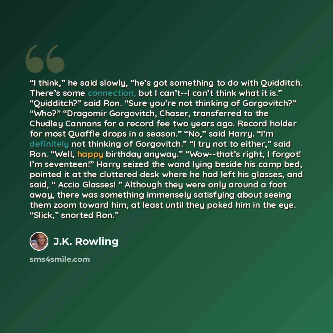“I think,” he said slowly, “he’s got something to do with Quidditch. There’s some connection, but I can’t--I can’t think what it is.” “Quidditch?” said Ron. “Sure you’re not thinking of Gorgovitch?” “Who?” “Dragomir Gorgovitch, Chaser, transferred to the Chudley Cannons for a record fee two years…” quote by J.K. Rowling