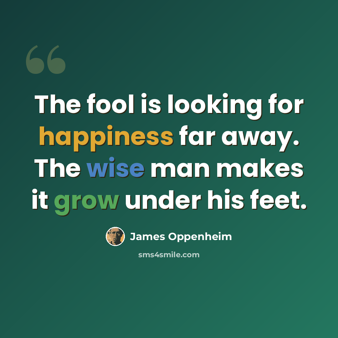 “The fool is looking for happiness far away. The wise man makes it grow under his feet.” quote by James Oppenheim