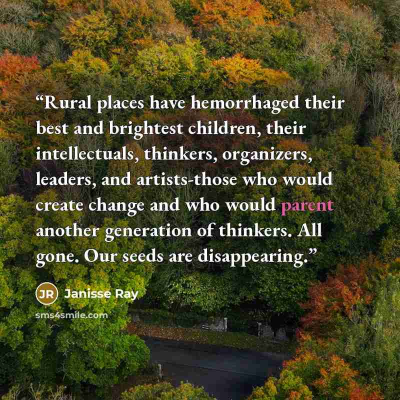 “Rural places have hemorrhaged their best and brightest children, their intellectuals, thinkers, organizers, leaders, and artists-those who would create change and who would parent another generation of thinkers. All gone. Our seeds are disappearing.” quote by Janisse Ray