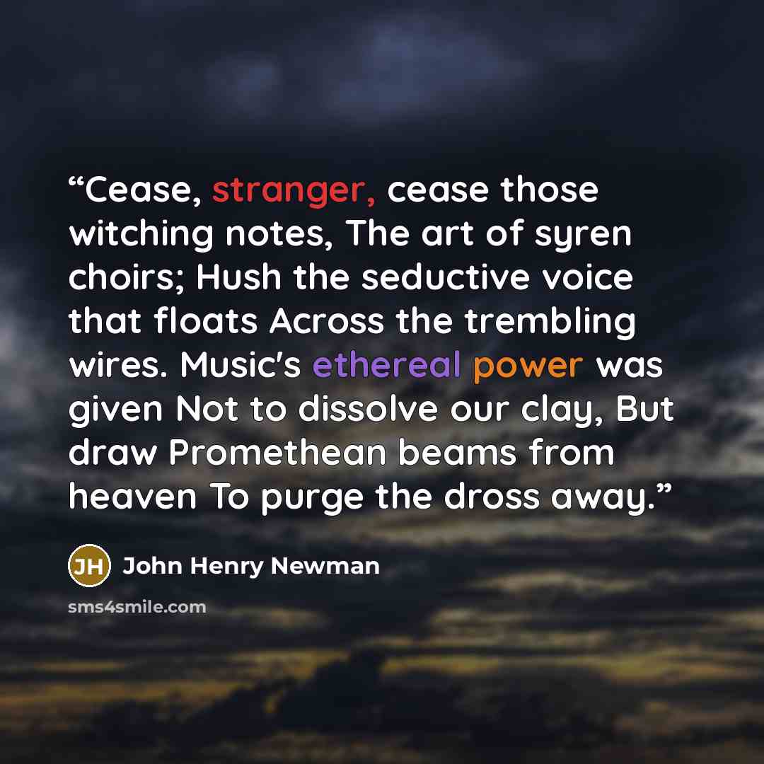 “Cease, stranger, cease those witching notes, The art of syren choirs; Hush the seductive voice that floats Across the trembling wires. Music's ethereal power was given Not to dissolve our clay, But draw Promethean beams from heaven To purge the dross away.” quote by John Henry Newman