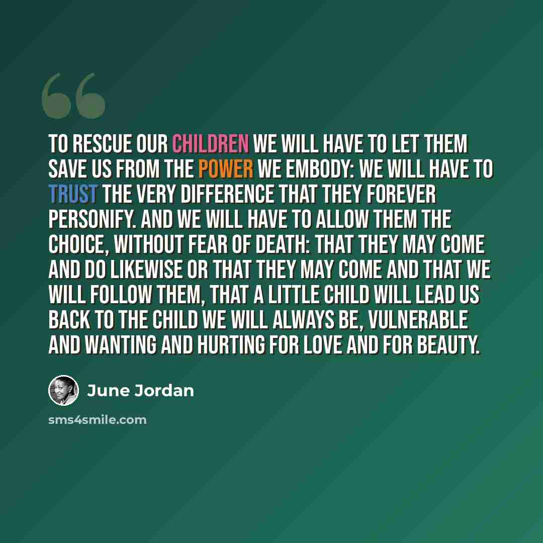 “To rescue our children we will have to let them save us from the power we embody: we will have to trust the very difference that they forever personify. And we will have to allow them the choice, without fear of death: that they may come and do likewise or that they may come and that we will…” quote by June Jordan