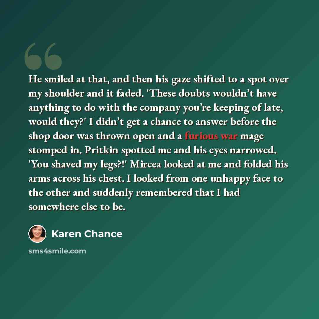 “He smiled at that, and then his gaze shifted to a spot over my shoulder and it faded. 'These doubts wouldn’t have anything to do with the company you’re keeping of late, would they?' I didn’t get a chance to answer before the shop door was thrown open and a furious war mage stomped in. Pritkin…” quote by Karen Chance
