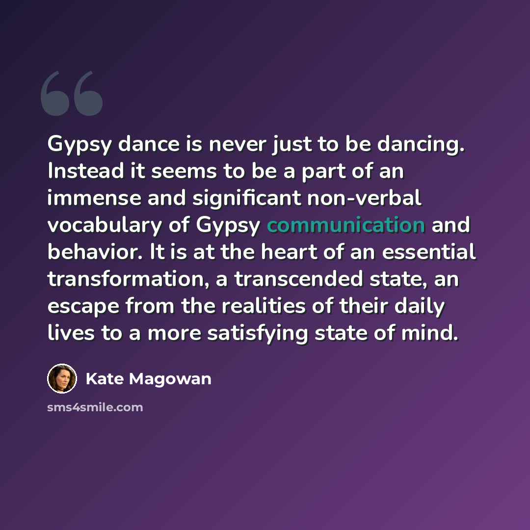 “Gypsy dance is never just to be dancing. Instead it seems to be a part of an immense and significant non-verbal vocabulary of Gypsy communication and behavior. It is at the heart of an essential transformation, a transcended state, an escape from the realities of their daily lives to a more…” quote by Kate Magowan